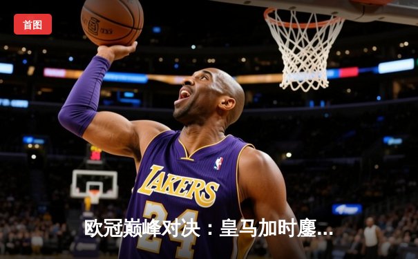 欧冠巅峰对决：皇马加时鏖战力克曼城 维尼修斯绝杀定乾坤