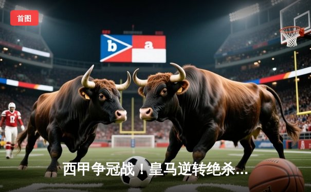 西甲争冠战！皇马逆转绝杀巴塞罗那，本泽马破门维尼修斯传射