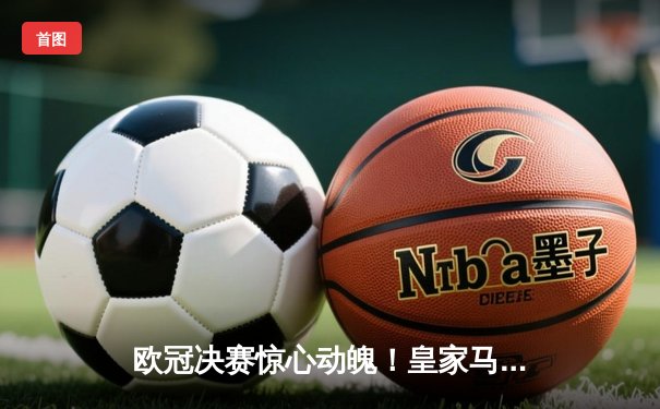 欧冠决赛惊心动魄！皇家马德里加时2-1逆转多特蒙德，维尼修斯制胜球锁定第15冠