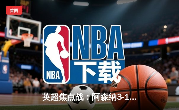 英超焦点战：阿森纳3-1逆转利物浦，萨卡传射建功