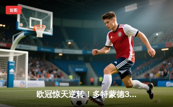 欧冠惊天逆转！多特蒙德3-2力克巴黎，桑乔闪耀全场独造两球