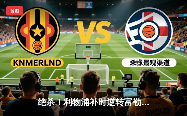 绝杀！利物浦补时逆转富勒姆，萨拉赫传射建功